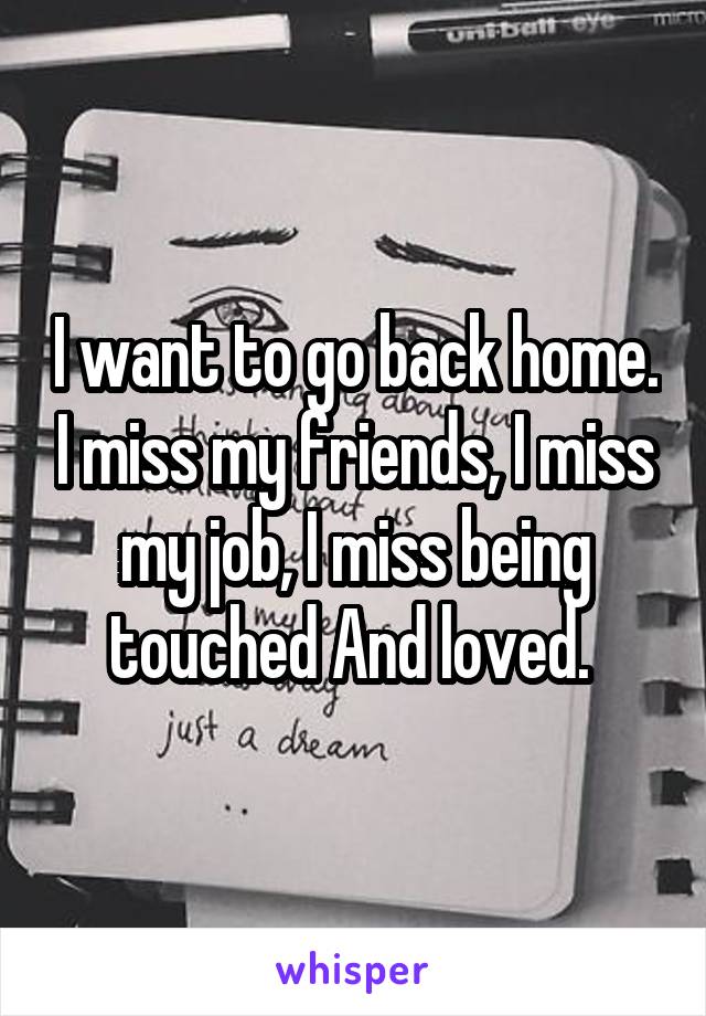 I want to go back home. I miss my friends, I miss my job, I miss being touched And loved. 