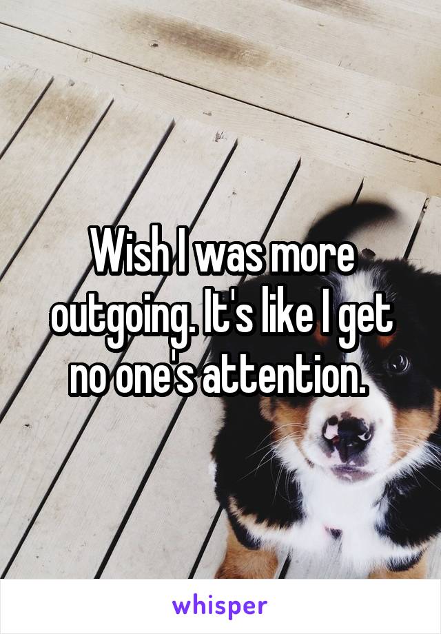 Wish I was more outgoing. It's like I get no one's attention. 