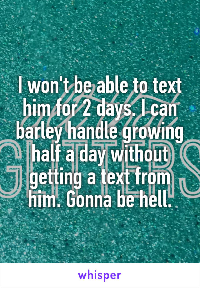 I won't be able to text him for 2 days. I can barley handle growing half a day without getting a text from him. Gonna be hell.