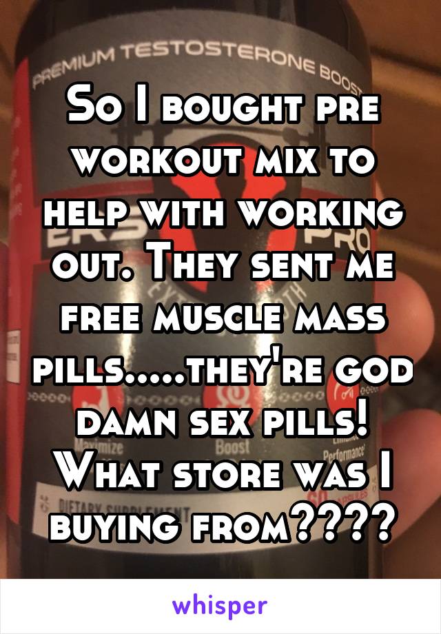 So I bought pre workout mix to help with working out. They sent me free muscle mass pills.....they're god damn sex pills! What store was I buying from????