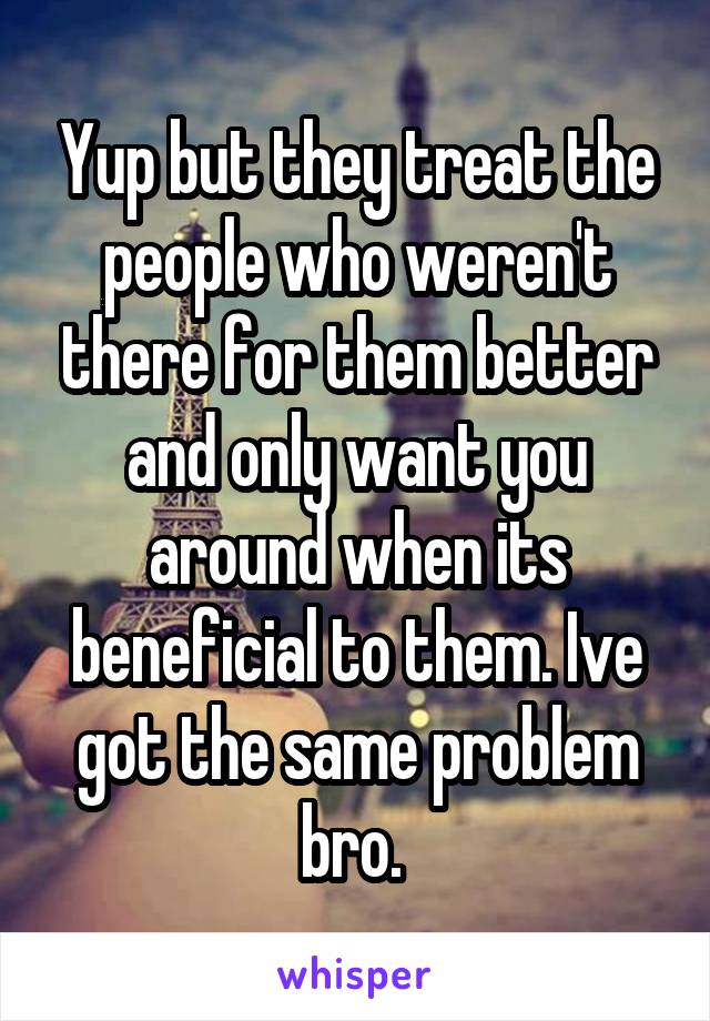 Yup but they treat the people who weren't there for them better and only want you around when its beneficial to them. Ive got the same problem bro. 