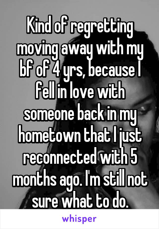 Kind of regretting moving away with my bf of 4 yrs, because I fell in love with someone back in my hometown that I just reconnected with 5 months ago. I'm still not sure what to do.