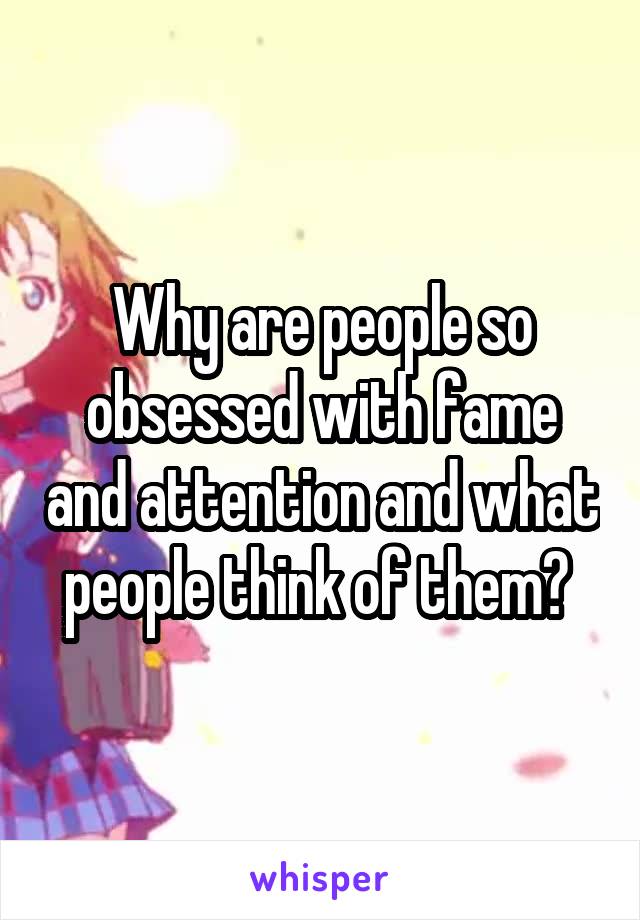 Why are people so obsessed with fame and attention and what people think of them? 