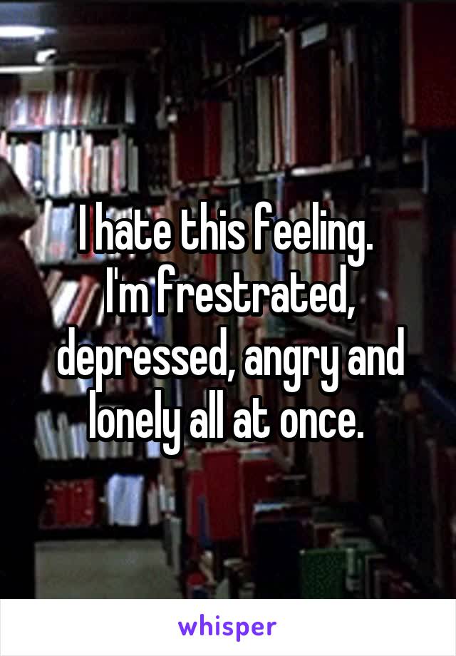 I hate this feeling. 
I'm frestrated, depressed, angry and lonely all at once. 