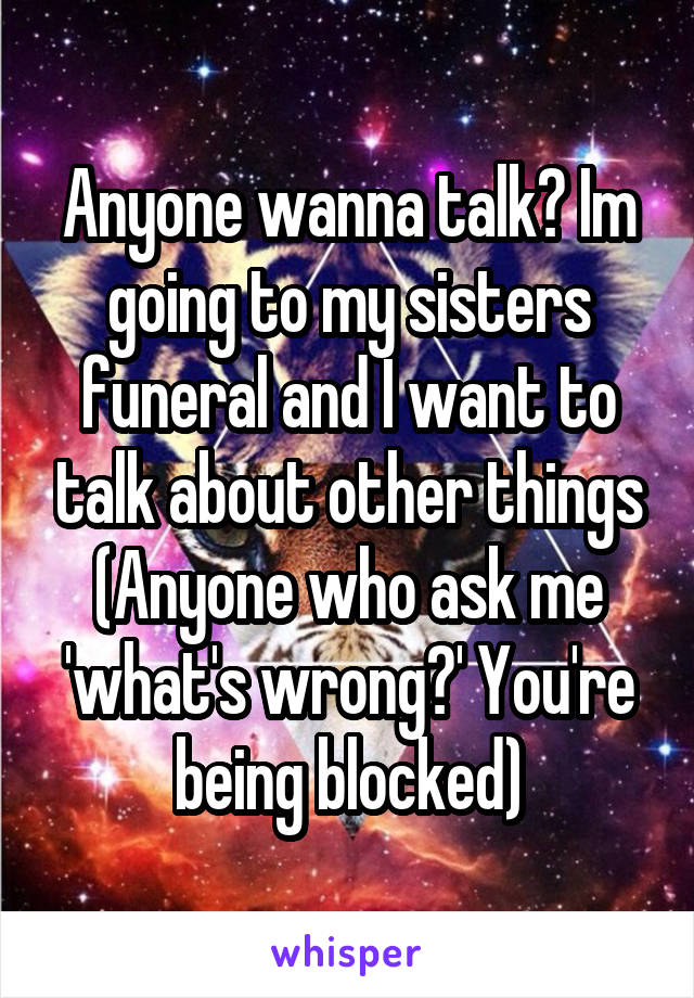 Anyone wanna talk? Im going to my sisters funeral and I want to talk about other things
(Anyone who ask me 'what's wrong?' You're being blocked)