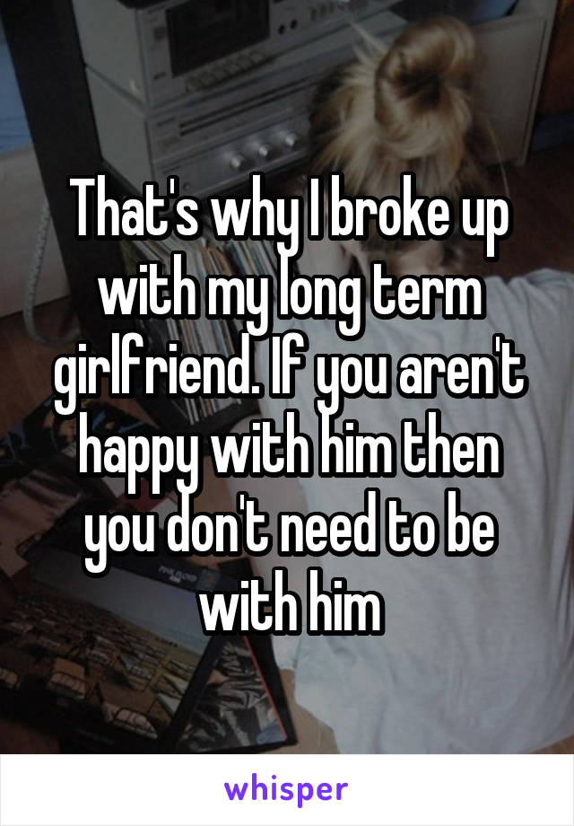 That's why I broke up with my long term girlfriend. If you aren't happy with him then you don't need to be with him