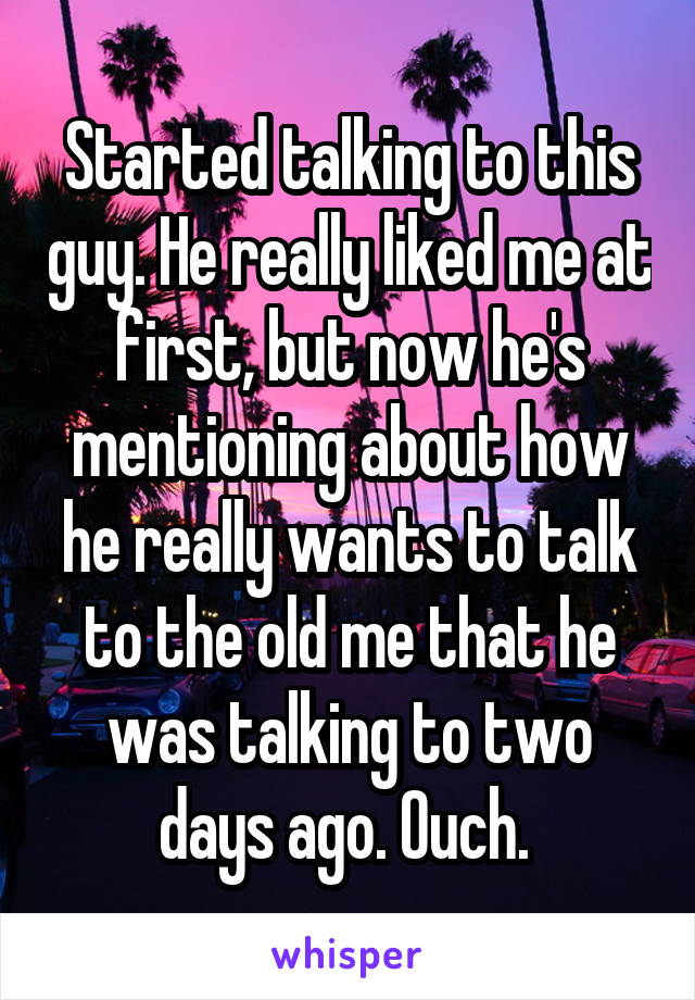 Started talking to this guy. He really liked me at first, but now he's mentioning about how he really wants to talk to the old me that he was talking to two days ago. Ouch. 