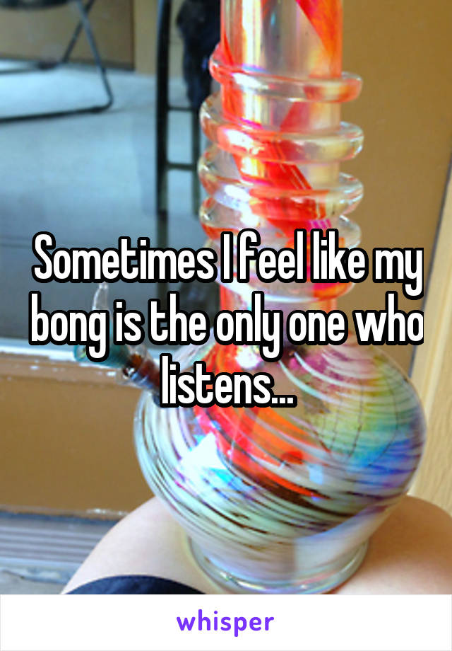 Sometimes I feel like my bong is the only one who listens...