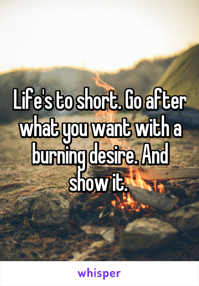 Life's to short. Go after what you want with a burning desire. And show it. 