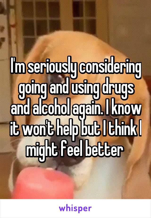 I'm seriously considering going and using drugs and alcohol again. I know it won't help but I think I might feel better 