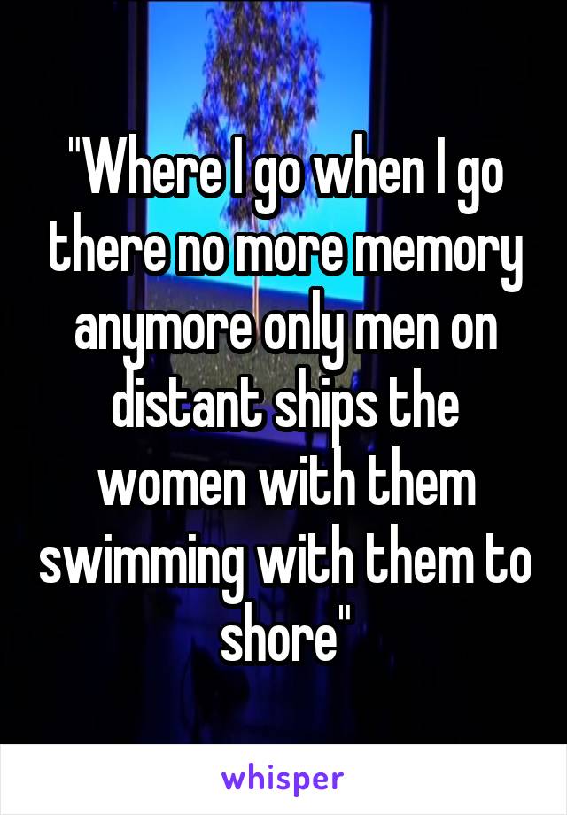 "Where I go when I go there no more memory anymore only men on distant ships the women with them swimming with them to shore"