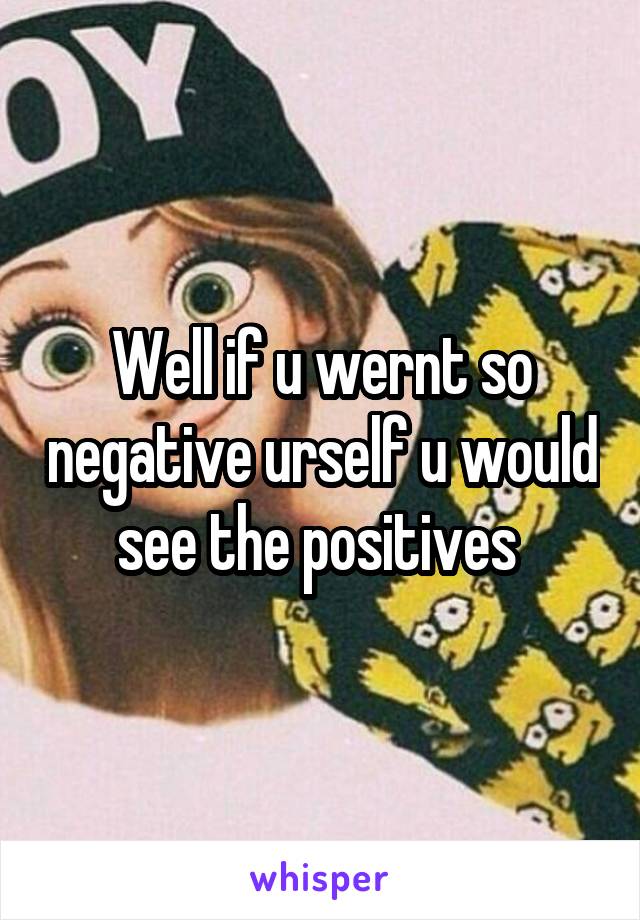 Well if u wernt so negative urself u would see the positives 