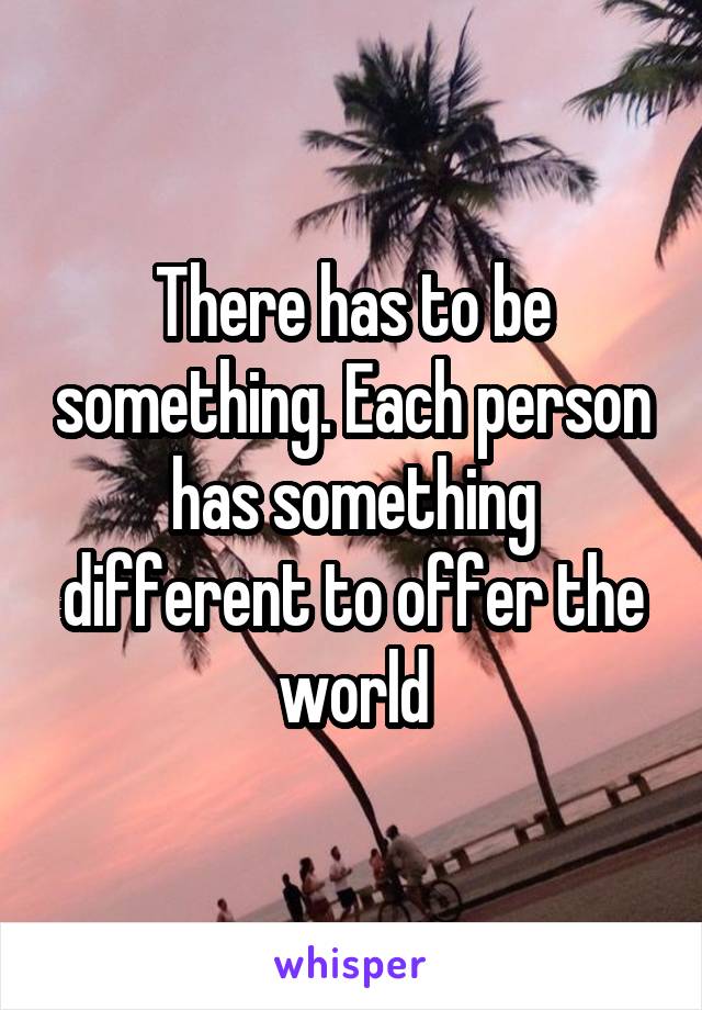 There has to be something. Each person has something different to offer the world