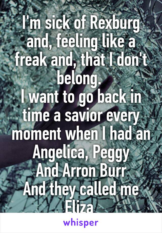 I'm sick of Rexburg and, feeling like a freak and, that I don't belong. 
I want to go back in time a savior every moment when I had an Angelica, Peggy
And Arron Burr
And they called me Eliza 