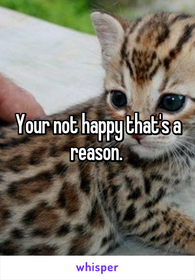 Your not happy that's a reason. 