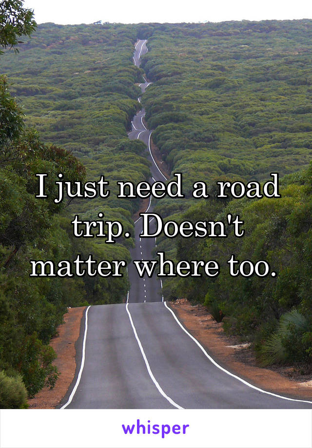 I just need a road trip. Doesn't matter where too. 