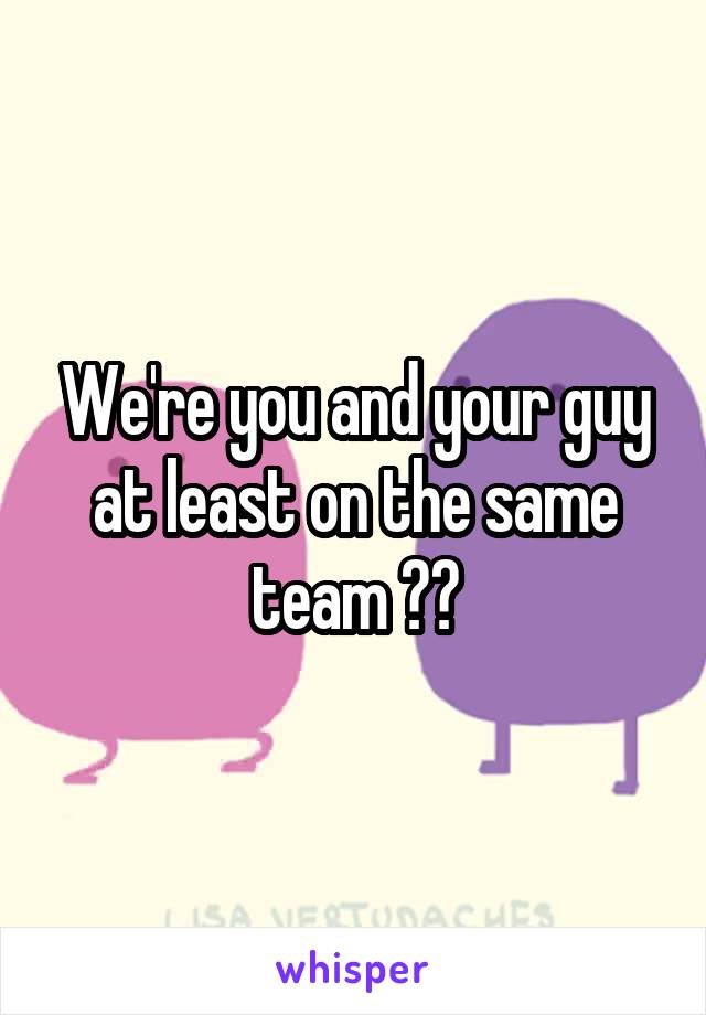 We're you and your guy at least on the same team ??