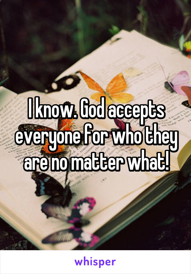 I know. God accepts everyone for who they are no matter what!