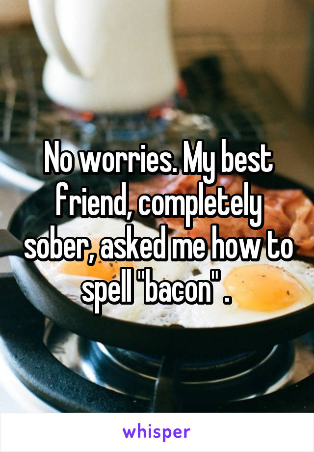No worries. My best friend, completely sober, asked me how to spell "bacon" . 