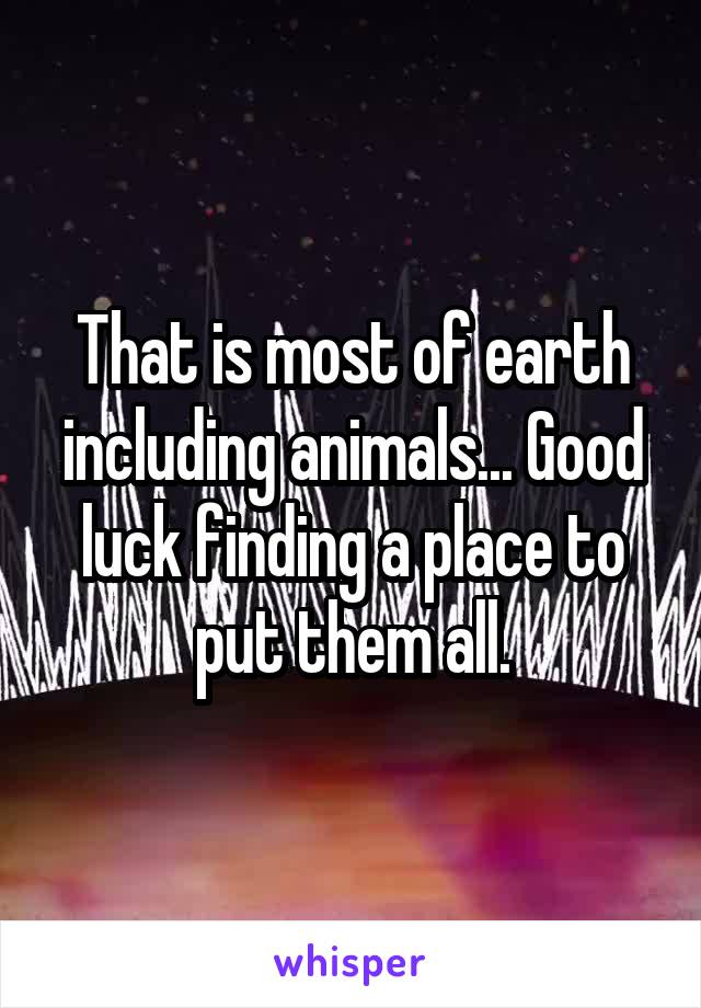 That is most of earth including animals... Good luck finding a place to put them all.