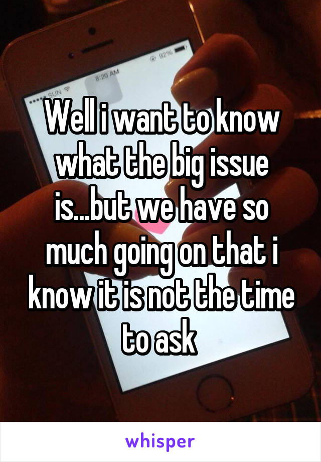 Well i want to know what the big issue is...but we have so much going on that i know it is not the time to ask 