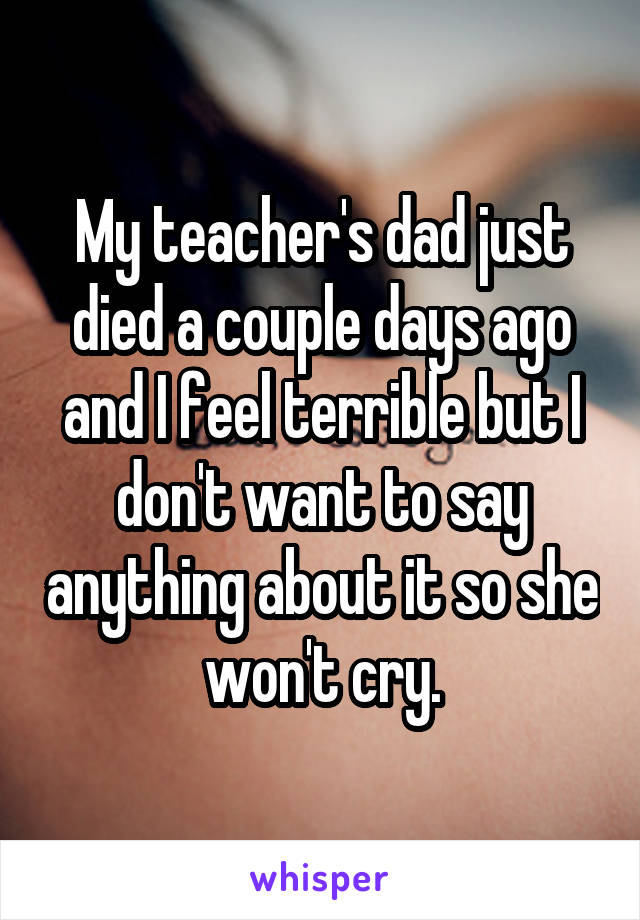 My teacher's dad just died a couple days ago and I feel terrible but I don't want to say anything about it so she won't cry.