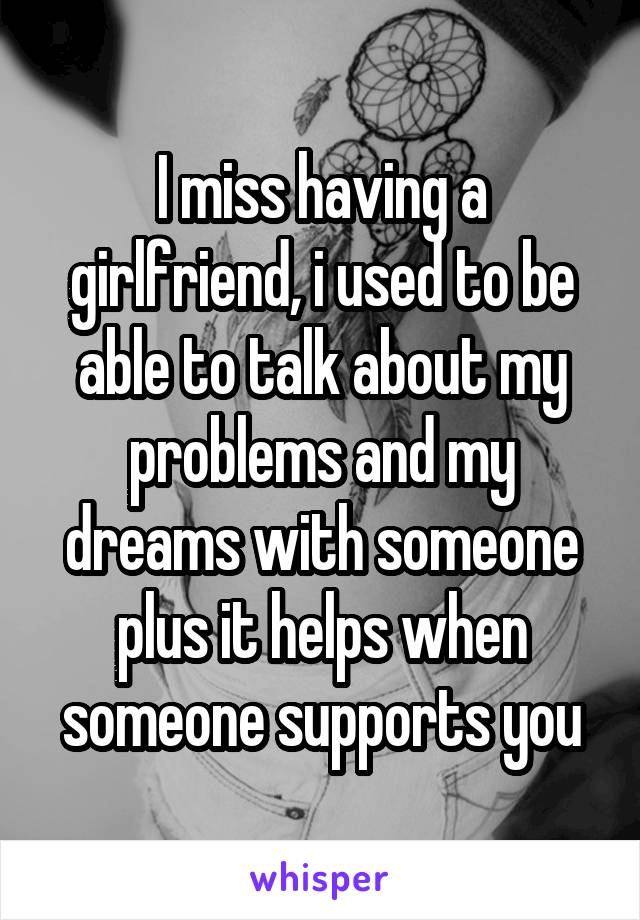 I miss having a girlfriend, i used to be able to talk about my problems and my dreams with someone plus it helps when someone supports you