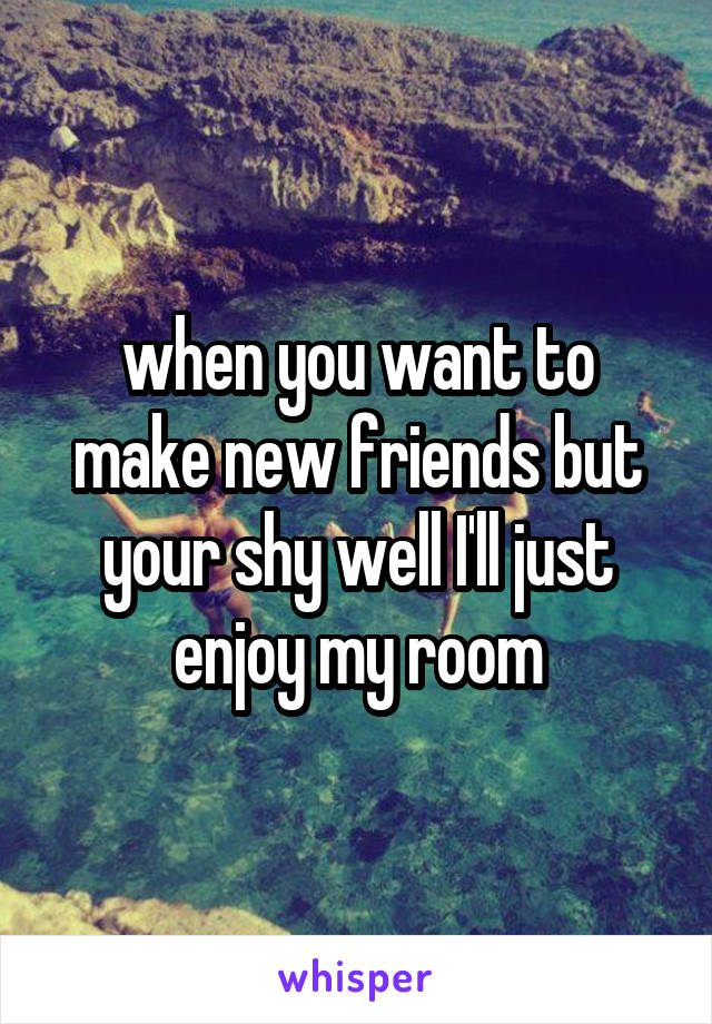 when you want to make new friends but your shy well I'll just enjoy my room