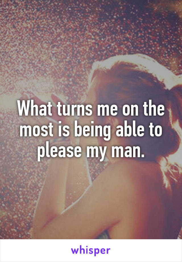 What turns me on the most is being able to please my man.