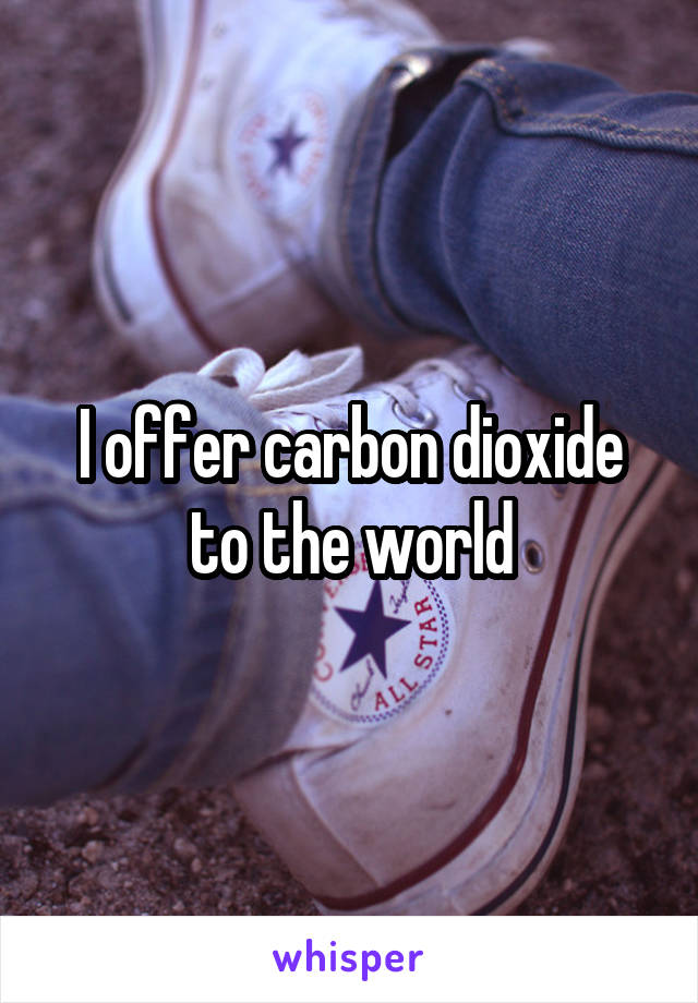 I offer carbon dioxide to the world