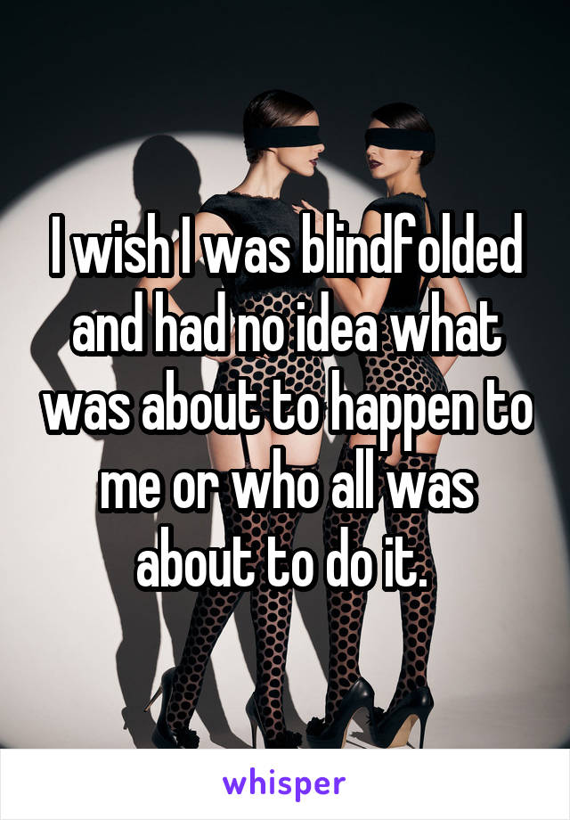 I wish I was blindfolded and had no idea what was about to happen to me or who all was about to do it. 