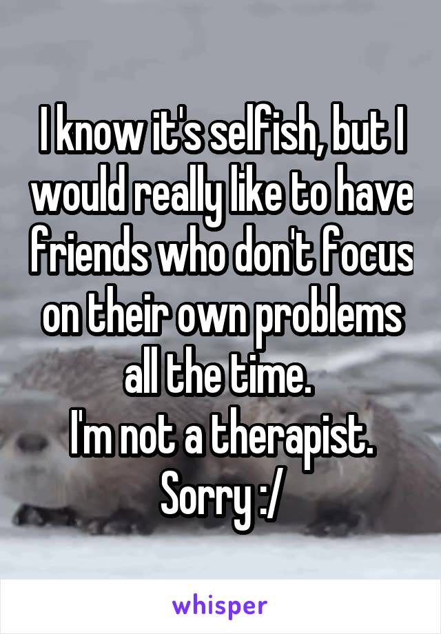 I know it's selfish, but I would really like to have friends who don't focus on their own problems all the time. 
I'm not a therapist.
Sorry :/