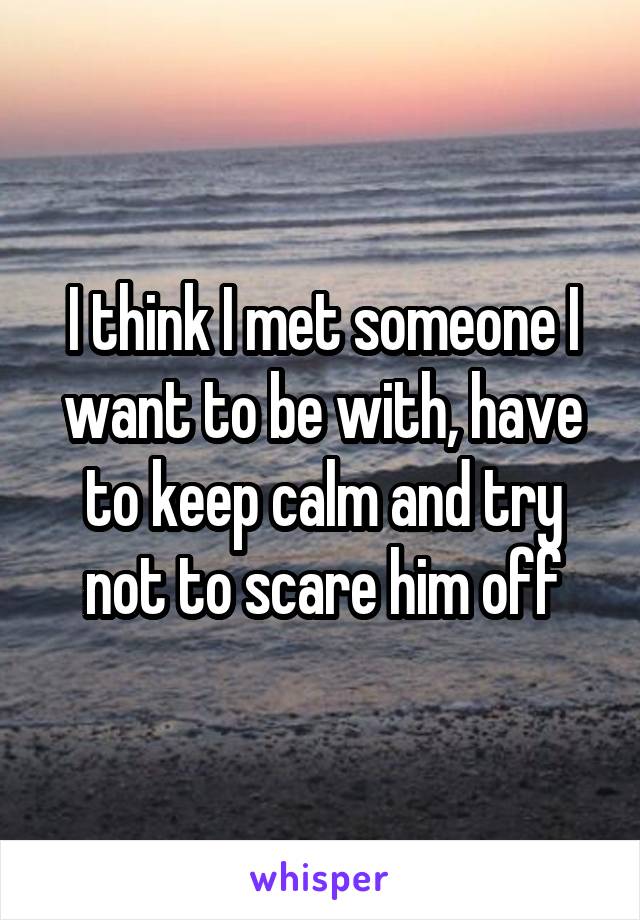 I think I met someone I want to be with, have to keep calm and try not to scare him off