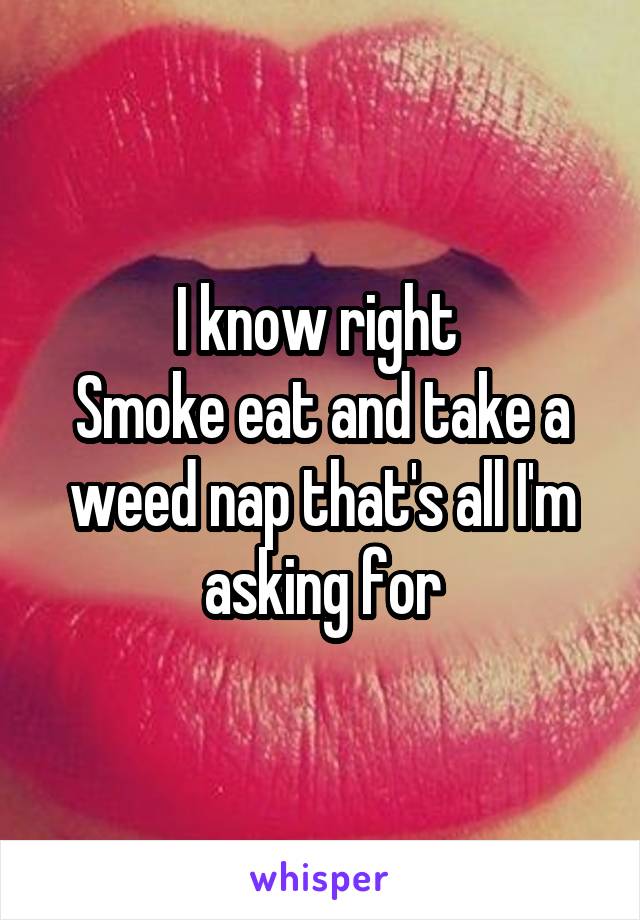 I know right 
Smoke eat and take a weed nap that's all I'm asking for