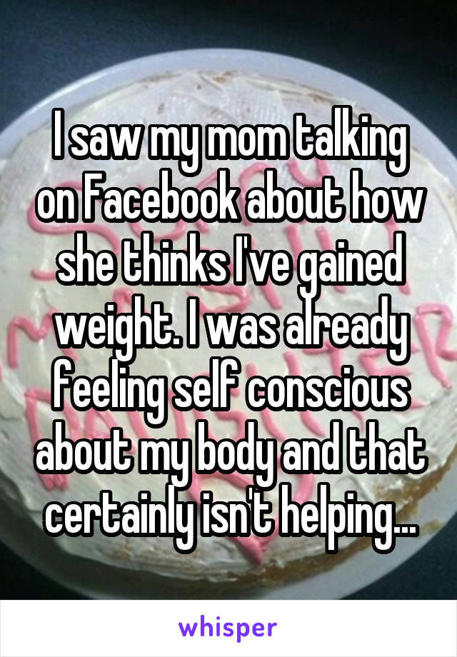 I saw my mom talking on Facebook about how she thinks I've gained weight. I was already feeling self conscious about my body and that certainly isn't helping...