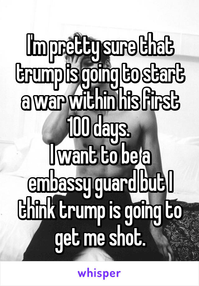 I'm pretty sure that trump is going to start a war within his first 100 days. 
I want to be a embassy guard but I think trump is going to get me shot.