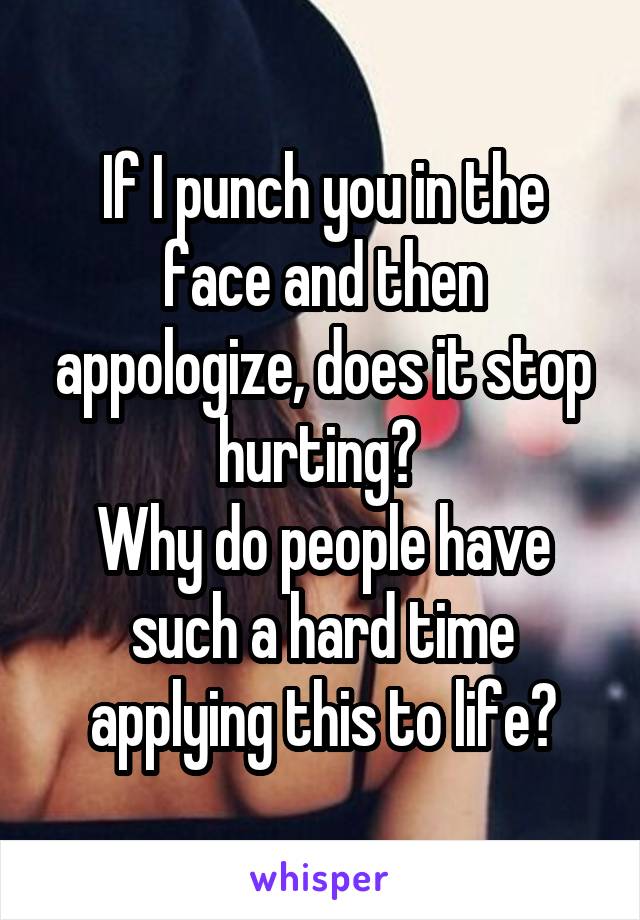 If I punch you in the face and then appologize, does it stop hurting? 
Why do people have such a hard time applying this to life?