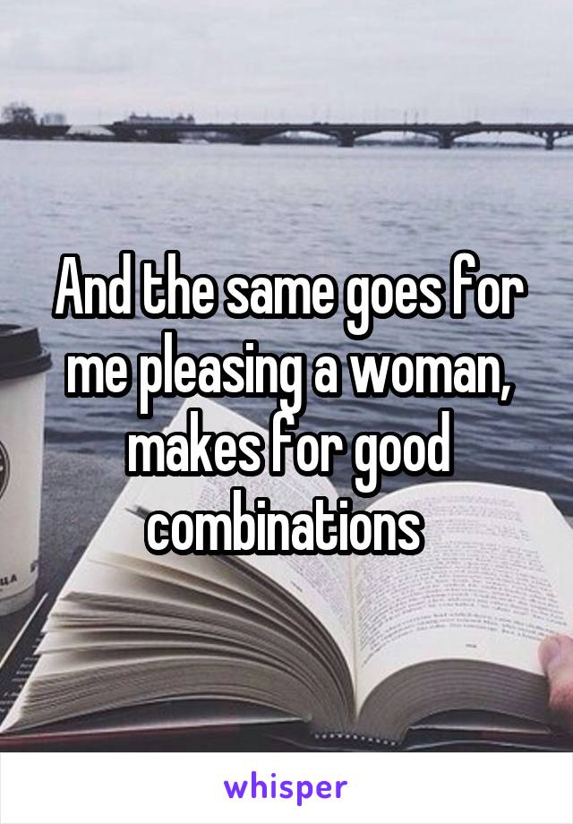 And the same goes for me pleasing a woman, makes for good combinations 