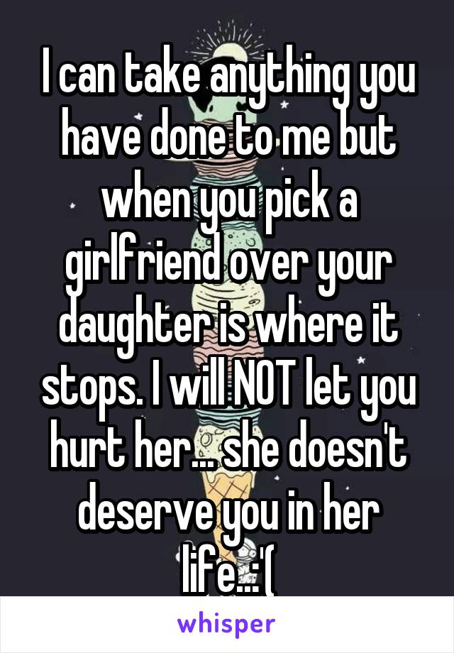 I can take anything you have done to me but when you pick a girlfriend over your daughter is where it stops. I will NOT let you hurt her... she doesn't deserve you in her life..:'(