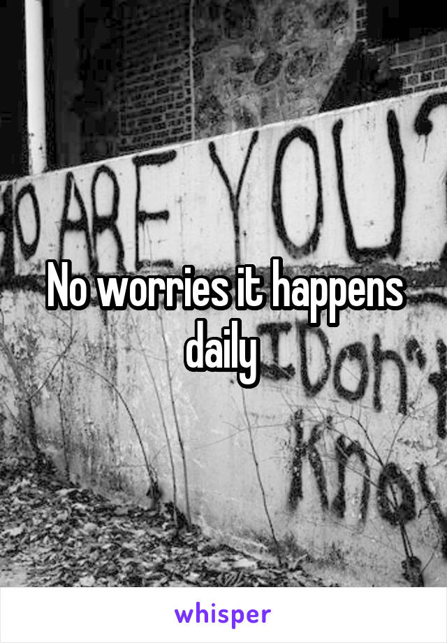 No worries it happens daily 