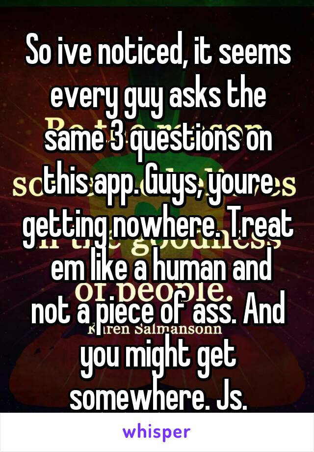 So ive noticed, it seems every guy asks the same 3 questions on this app. Guys, youre getting nowhere. Treat
 em like a human and not a piece of ass. And you might get somewhere. Js.