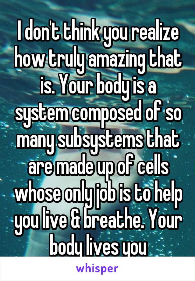 I don't think you realize how truly amazing that is. Your body is a system composed of so many subsystems that are made up of cells whose only job is to help you live & breathe. Your body lives you