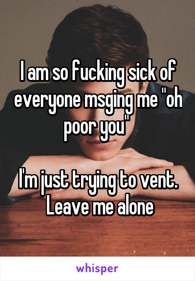 I am so fucking sick of everyone msging me "oh poor you" 

I'm just trying to vent.  Leave me alone