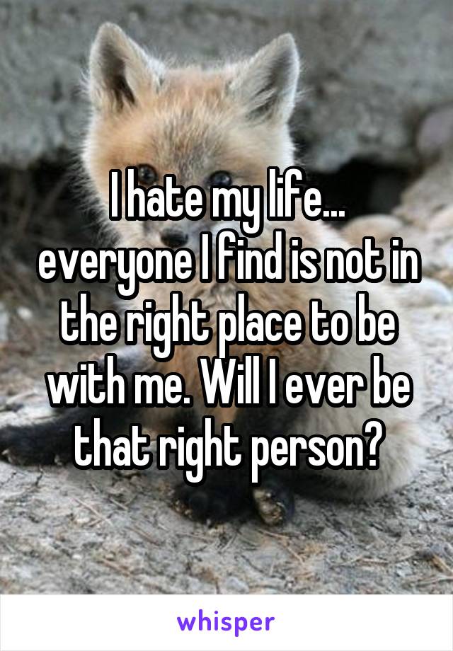 I hate my life... everyone I find is not in the right place to be with me. Will I ever be that right person?