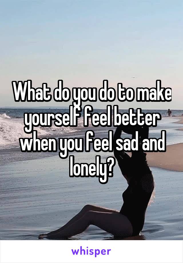 What do you do to make yourself feel better when you feel sad and lonely?