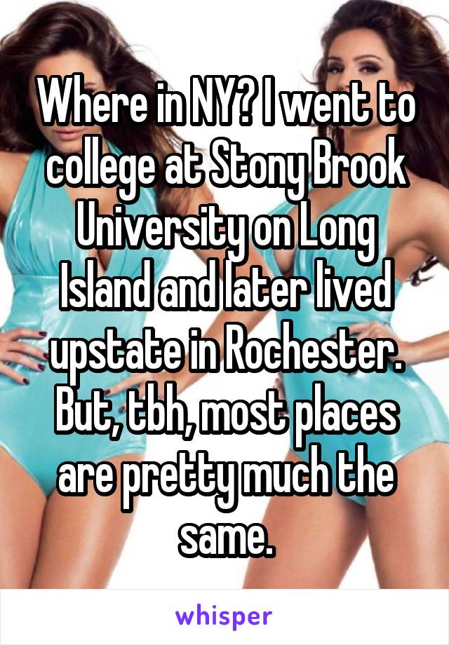 Where in NY? I went to college at Stony Brook University on Long Island and later lived upstate in Rochester.
But, tbh, most places are pretty much the same.