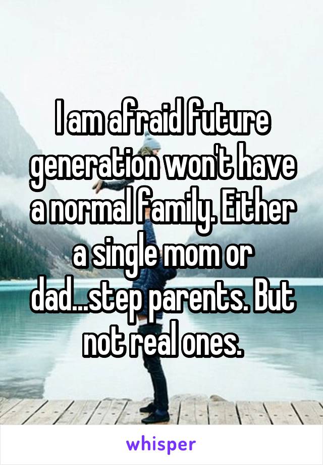 I am afraid future generation won't have a normal family. Either a single mom or dad...step parents. But not real ones.