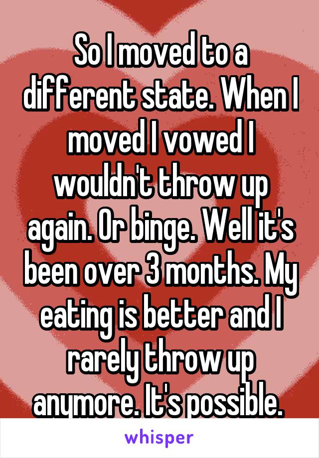 So I moved to a different state. When I moved I vowed I wouldn't throw up again. Or binge. Well it's been over 3 months. My eating is better and I rarely throw up anymore. It's possible. 