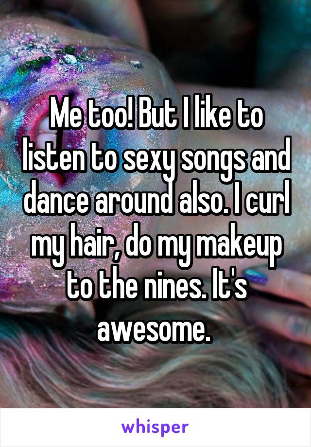 Me too! But I like to listen to sexy songs and dance around also. I curl my hair, do my makeup to the nines. It's awesome. 