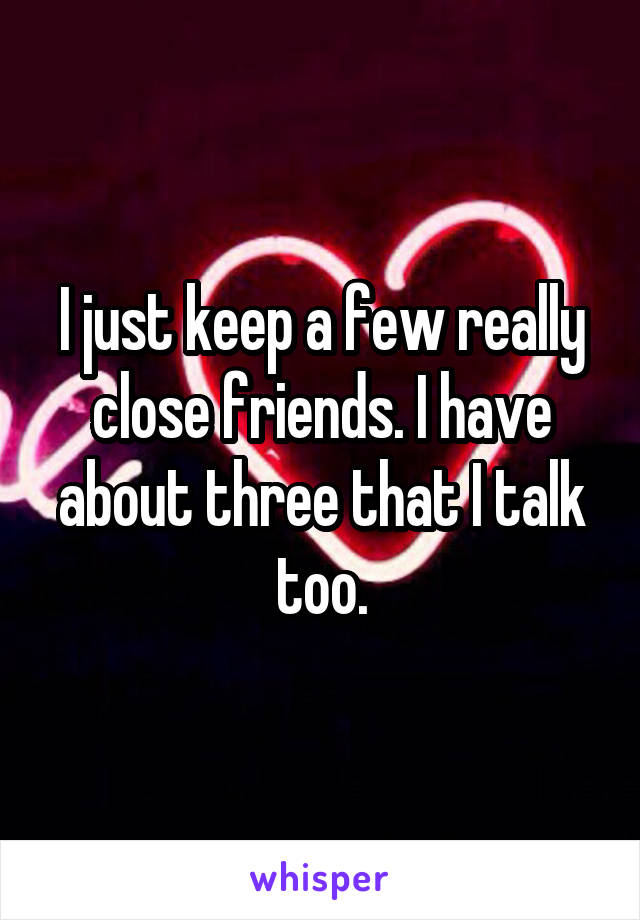 I just keep a few really close friends. I have about three that I talk too.